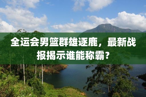 全运会男篮群雄逐鹿，最新战报揭示谁能称霸？