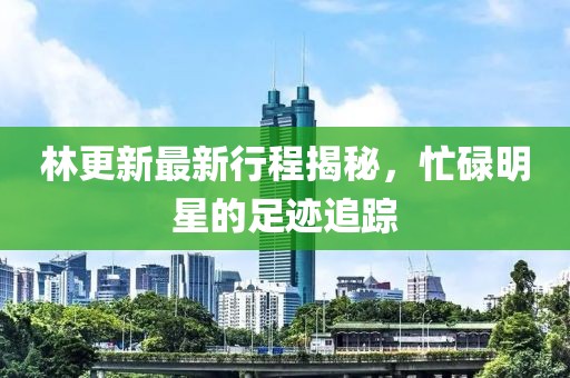 林更新最新行程揭秘，忙碌明星的足迹追踪