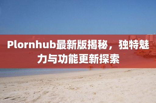 Plornhub最新版揭秘，独特魅力与功能更新探索