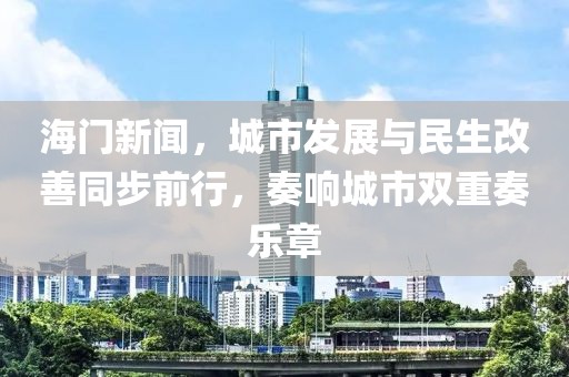 海门新闻，城市发展与民生改善同步前行，奏响城市双重奏乐章