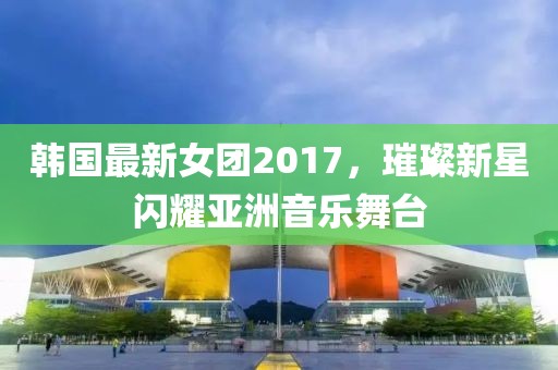 韩国最新女团2017，璀璨新星闪耀亚洲音乐舞台