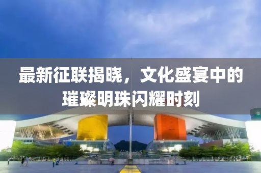 最新征联揭晓，文化盛宴中的璀璨明珠闪耀时刻