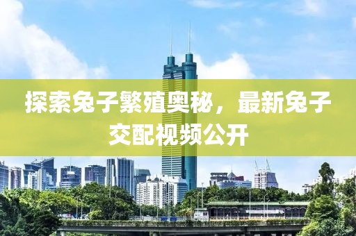 探索兔子繁殖奥秘，最新兔子交配视频公开