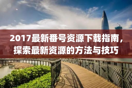 2017最新番号资源下载指南，探索最新资源的方法与技巧