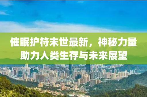 催眠护符末世最新，神秘力量助力人类生存与未来展望