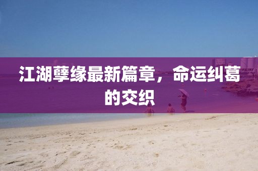 江湖孽缘最新篇章，命运纠葛的交织