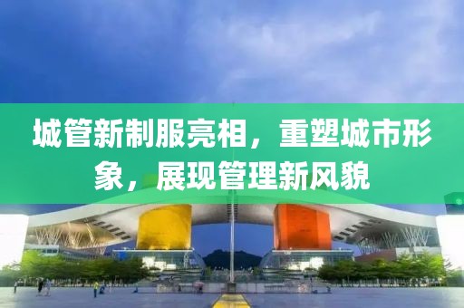 城管新制服亮相，重塑城市形象，展现管理新风貌