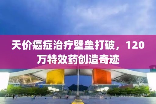 天价癌症治疗壁垒打破，120万特效药创造奇迹