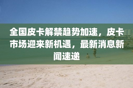 全国皮卡解禁趋势加速，皮卡市场迎来新机遇，最新消息新闻速递