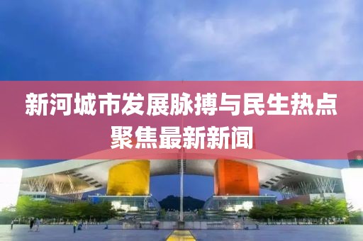 新河城市发展脉搏与民生热点聚焦最新新闻