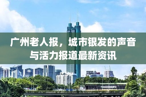 广州老人报，城市银发的声音与活力报道最新资讯