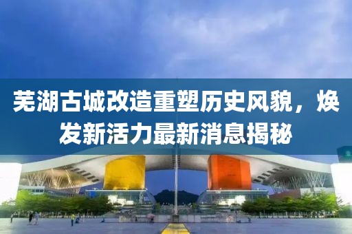 芜湖古城改造重塑历史风貌，焕发新活力最新消息揭秘