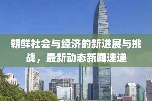 朝鲜社会与经济的新进展与挑战，最新动态新闻速递