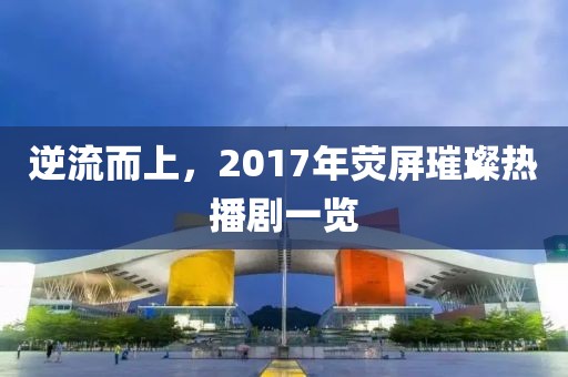 逆流而上，2017年荧屏璀璨热播剧一览
