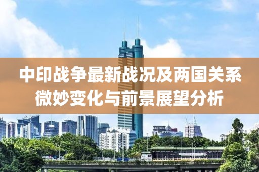 中印战争最新战况及两国关系微妙变化与前景展望分析