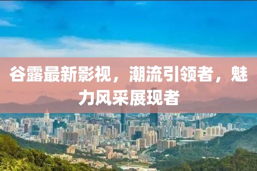 谷露最新影视，潮流引领者，魅力风采展现者