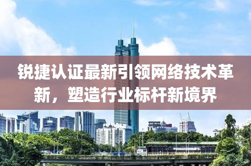 锐捷认证最新引领网络技术革新，塑造行业标杆新境界
