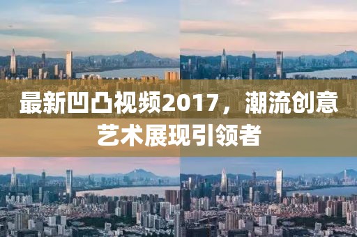 最新凹凸视频2017，潮流创意艺术展现引领者