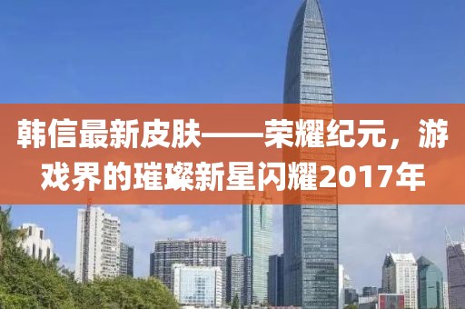韩信最新皮肤——荣耀纪元，游戏界的璀璨新星闪耀2017年