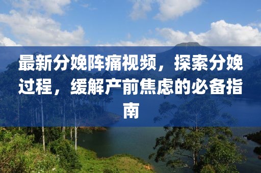 最新分娩阵痛视频，探索分娩过程，缓解产前焦虑的必备指南