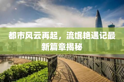 都市风云再起，流氓艳遇记最新篇章揭秘
