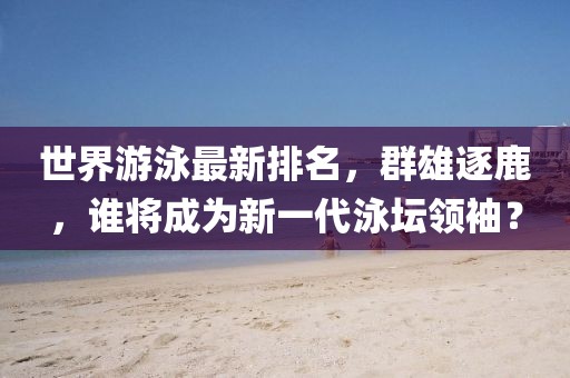 世界游泳最新排名，群雄逐鹿，谁将成为新一代泳坛领袖？