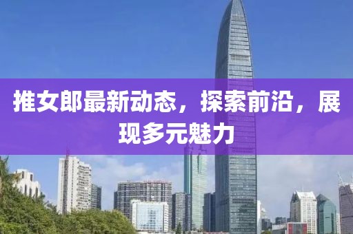 推女郎最新动态，探索前沿，展现多元魅力