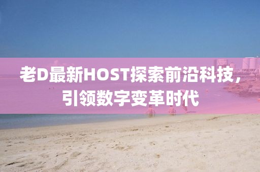 老D最新HOST探索前沿科技，引领数字变革时代