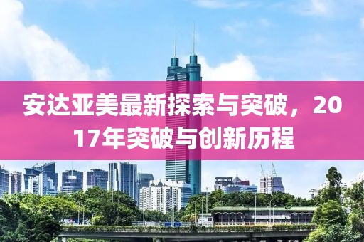安达亚美最新探索与突破，2017年突破与创新历程
