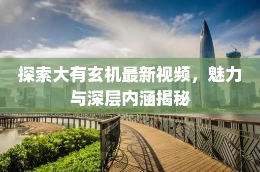 探索大有玄机最新视频，魅力与深层内涵揭秘