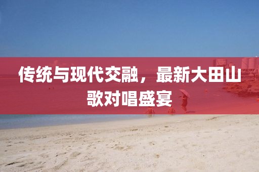 传统与现代交融，最新大田山歌对唱盛宴