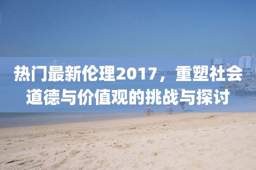 热门最新伦理2017，重塑社会道德与价值观的挑战与探讨