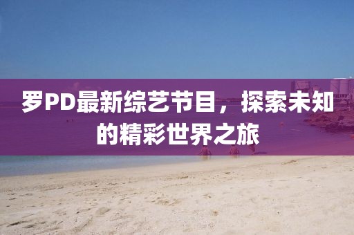 罗PD最新综艺节目，探索未知的精彩世界之旅