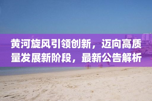 黄河旋风引领创新，迈向高质量发展新阶段，最新公告解析