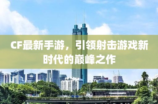 CF最新手游，引领射击游戏新时代的巅峰之作