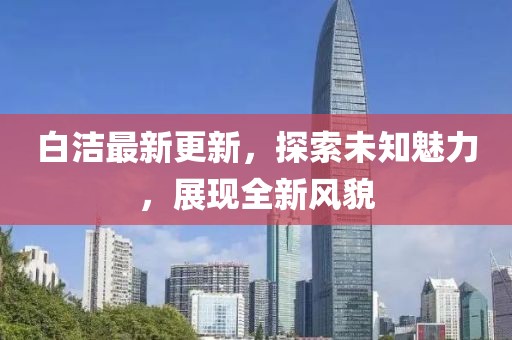 白洁最新更新，探索未知魅力，展现全新风貌