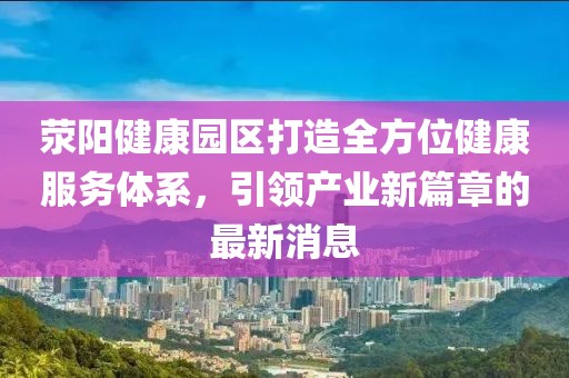 荥阳健康园区打造全方位健康服务体系，引领产业新篇章的最新消息