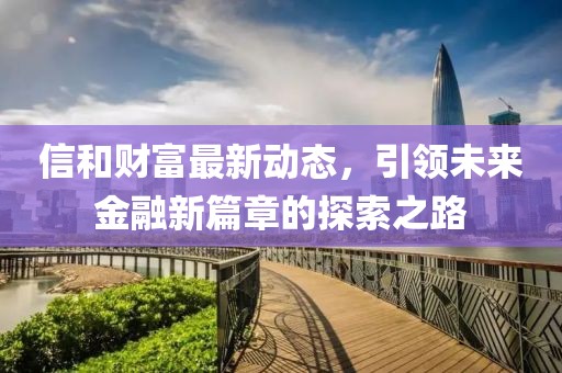 信和财富最新动态，引领未来金融新篇章的探索之路