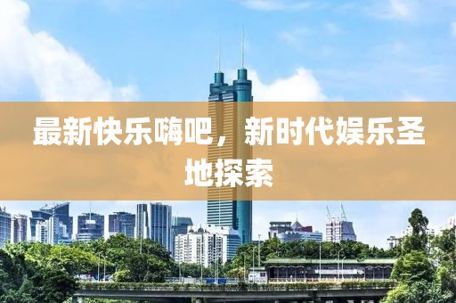 最新快乐嗨吧，新时代娱乐圣地探索