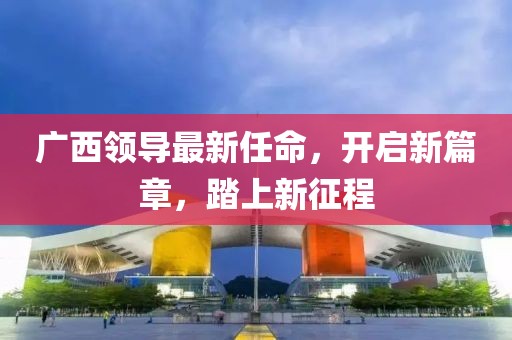 广西领导最新任命，开启新篇章，踏上新征程