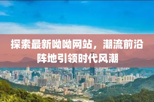 探索最新呦呦网站，潮流前沿阵地引领时代风潮
