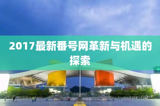 2017最新番号网革新与机遇的探索