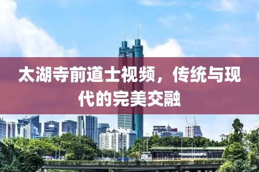 太湖寺前道士视频，传统与现代的完美交融