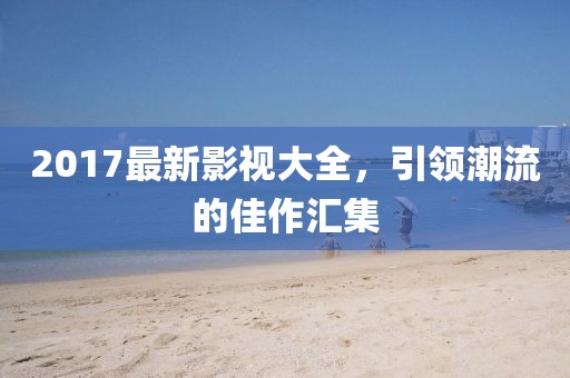 2017最新影视大全，引领潮流的佳作汇集