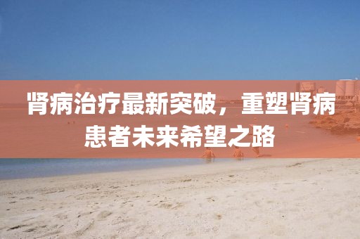 肾病治疗最新突破，重塑肾病患者未来希望之路