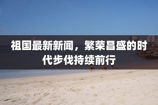 祖国最新新闻，繁荣昌盛的时代步伐持续前行