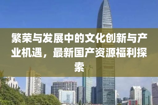 繁荣与发展中的文化创新与产业机遇，最新国产资源福利探索