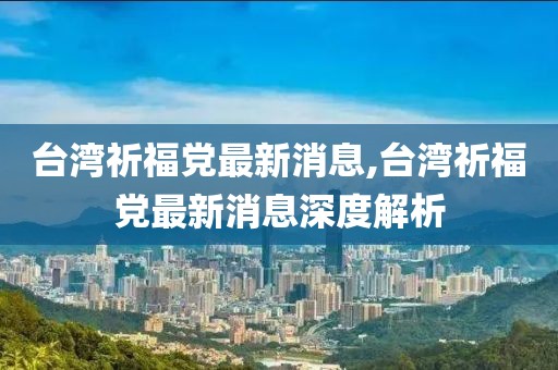 台湾祈福党最新消息,台湾祈福党最新消息深度解析
