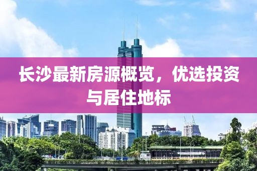 长沙最新房源概览，优选投资与居住地标
