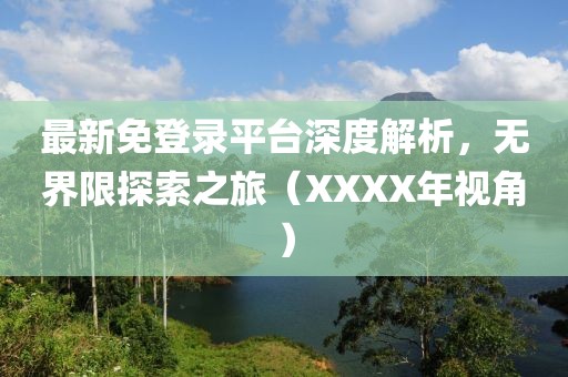 最新免登录平台深度解析，无界限探索之旅（XXXX年视角）